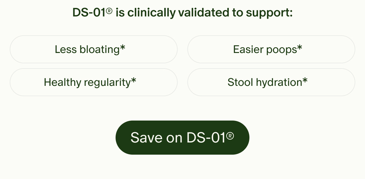 DS-01® is clinically validated to support: | Less bloating* | Easier poops* | Healthy regularity* | Stool hydration* | Save on DS-01®