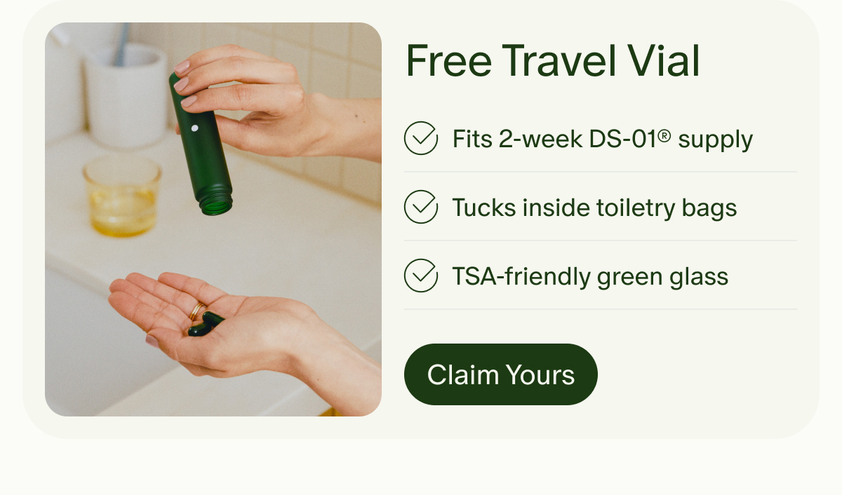 Free Travel Vial | Fits 2-week DS-01® supply | Tucks inside toiletry bags | TSA-friendly green glass | Claim Yours