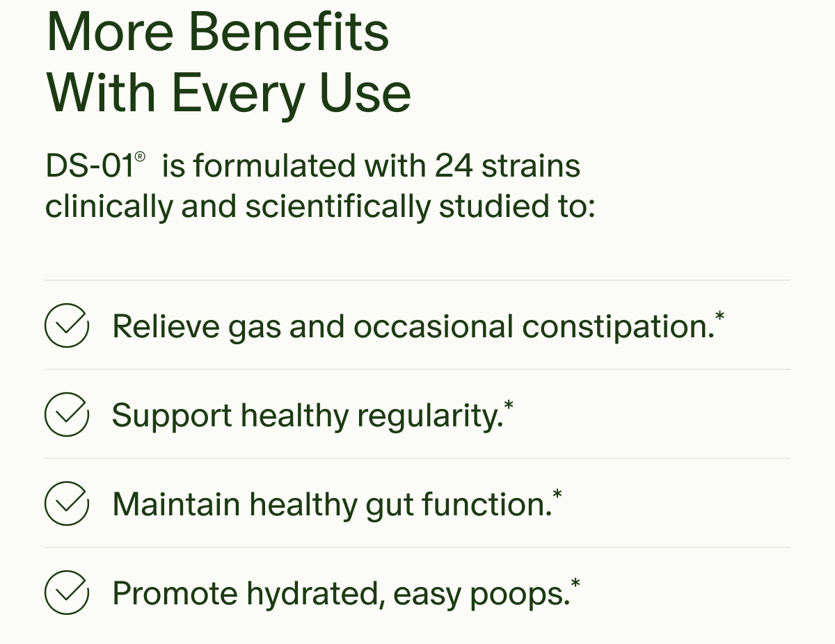 More Benefits With Every Use | DS-01® is formulated with 24 strains clinically and scientifically studied to: Relieve gas and occasional constipation.* | Support healthy regularity.* | Maintain healthy gut function.* | Promote hydrated, easy poops.*