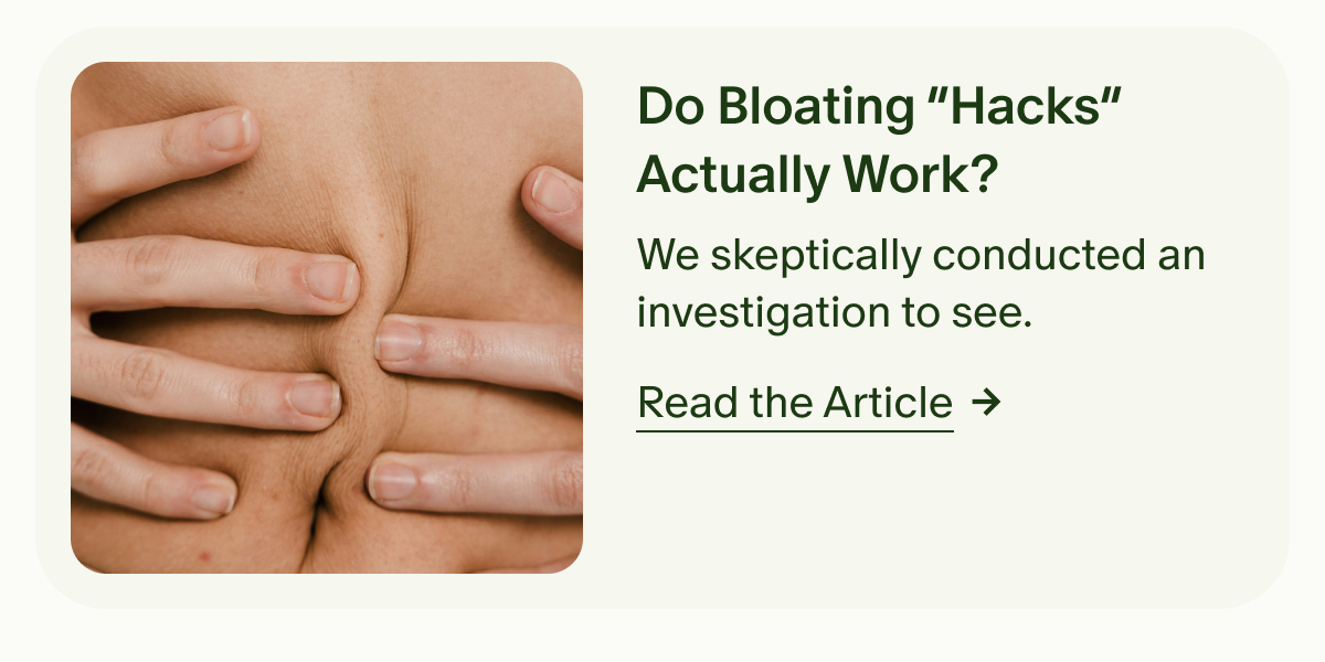 Do Bloating “Hacks” Actually Work? | We skeptically conducted an investigation to see. | Read the Article