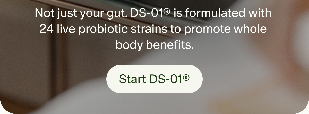 Not just your gut. DS-01® is formulated with 24 live probiotic strains to promote whole body benefits. | Start DS-01®