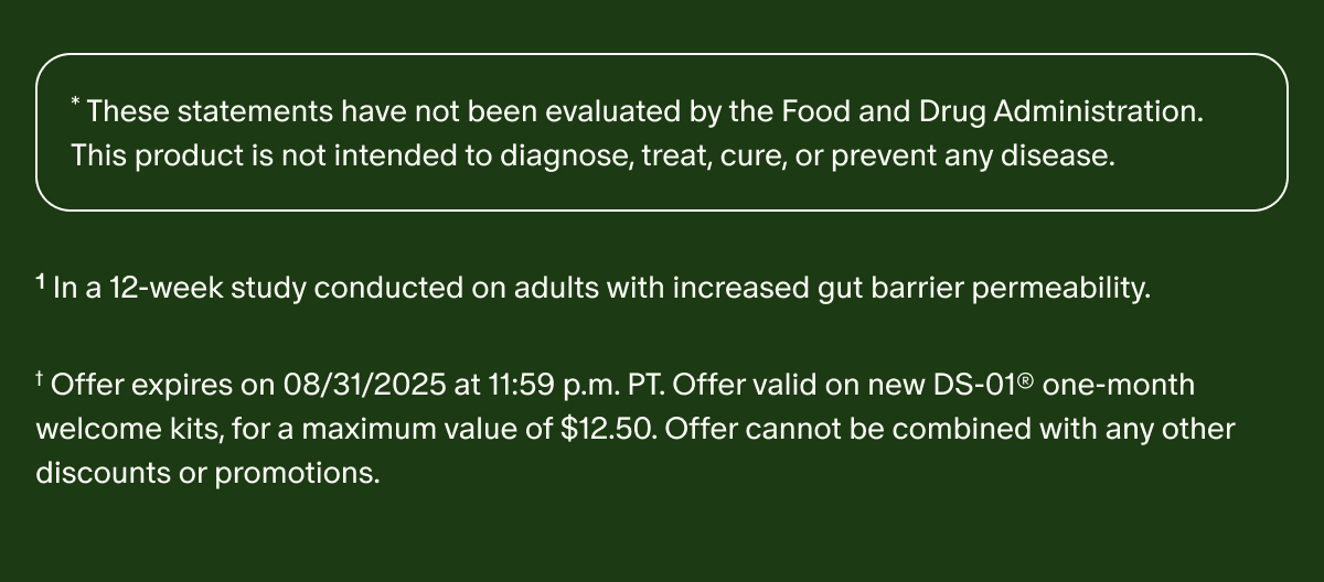 *These statements have not been evaluated by the Food and Drug Administration. This product is not intended to diagnose, treat, cure, or prevent any disease. | ¹In a 12-week study conducted on adults with increased gut barrier permeability. | † Offer expires on 08/31/2025 at 11:59 p.m. PT. Offer valid on new DS-01® one-month welcome kits, for a maximum value of $12.50. Offer cannot be combined with any other discounts or promotions.