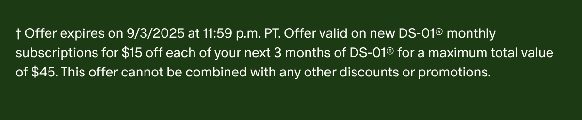 †Offer expires on 9/3/2025 at 11:59 p.m. PT. Offer valid on new DS-01® monthly subscriptions for $15 off each of your next 3 months of DS-01® for a maximum total value of $45. This offer cannot be combined with any other discounts or promotions.