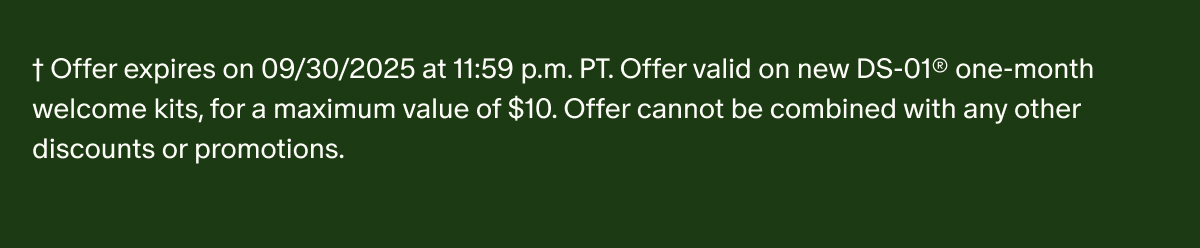 †Offer expires on 09/30/2025 at 11:59 p.m. PT. Offer valid on new DS-01® one-month welcome kits, for a maximum value of $10. Offer cannot be combined with any other discounts or promotions.