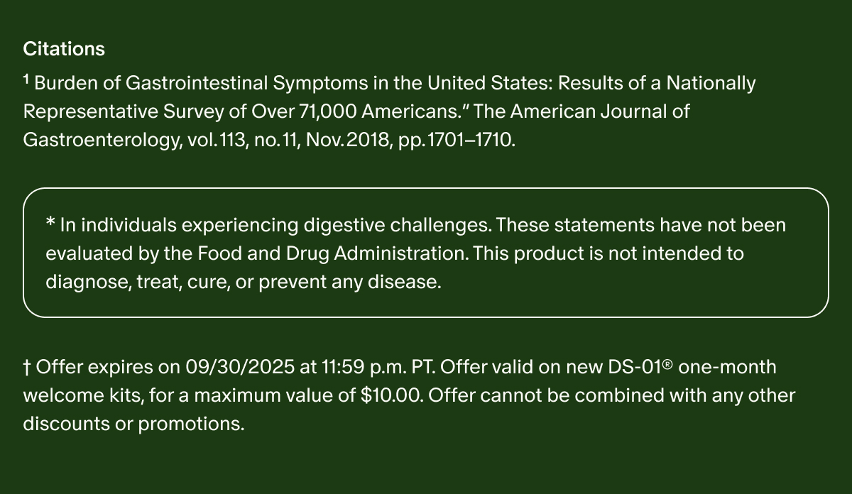 Citations | ¹Burden of Gastrointestinal Symptoms in the United States: Results of a Nationally Representative Survey of Over 71,000 Americans.” The American Journal of Gastroenterology, vol. 113, no. 11, Nov. 2018, pp. 1701–1710. | *In individuals experiencing digestive challenges. These statements have not been evaluated by the Food and Drug Administration. This product is not intended to diagnose, treat, cure, or prevent any disease. | †Offer expires on 09/30/2025 at 11:59 p.m. PT. Offer valid on new DS-01® one-month welcome kits, for a maximum value of $10.00. Offer cannot be combined with any other discounts or promotions.