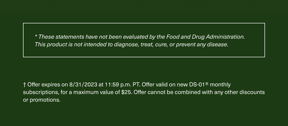 * These statements have not been evaluated by the Food and Drug Administration. This product is not intended to diagnose, treat, cure, or prevent any disease. † Offer expires on 8/31/2023 at 11:59 p.m. PT. Offer valid on new DS-01® montly subscriptions, for a maximum value of $25. Offer cannot be combined with any other discounts or promotions.