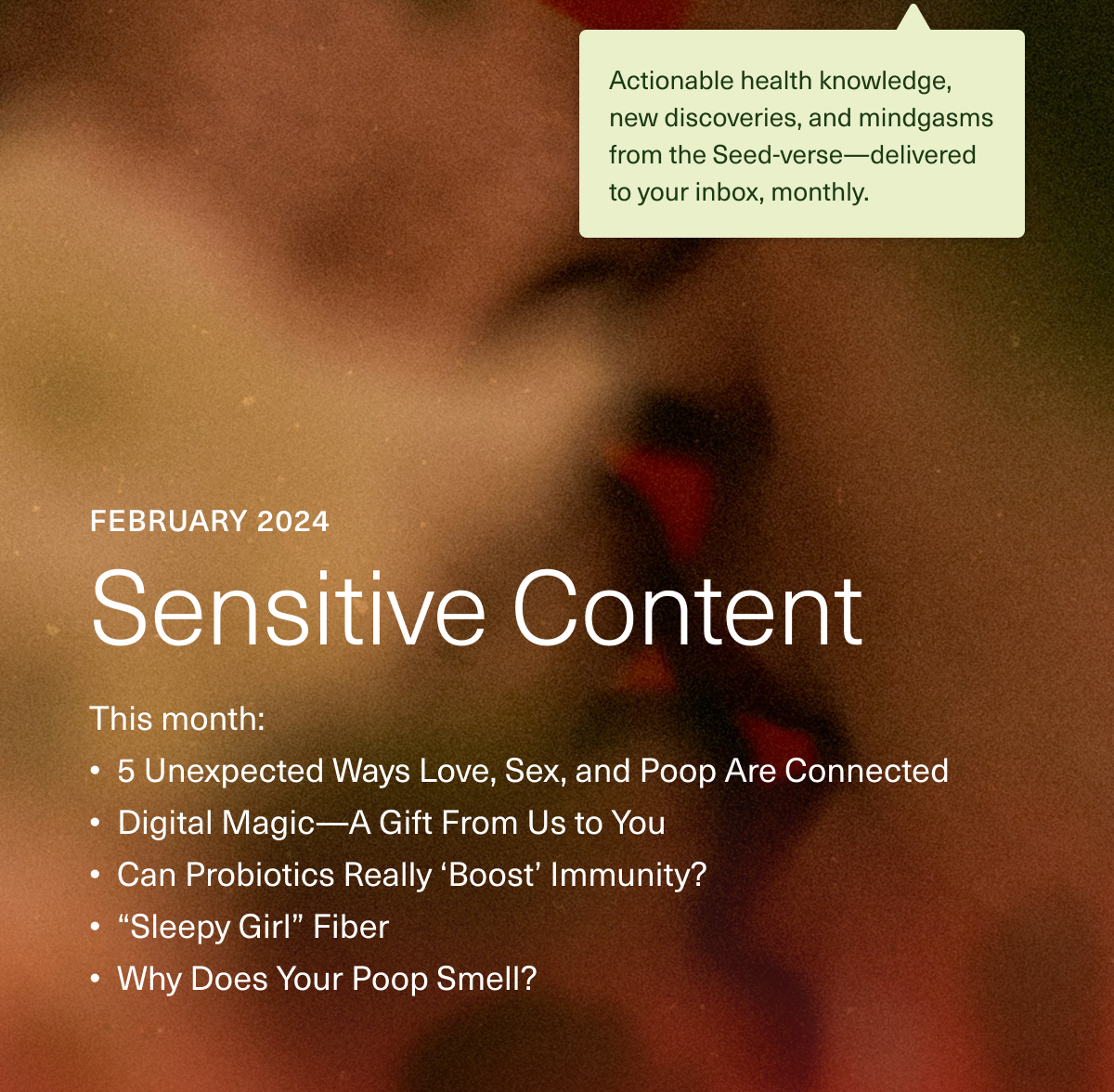 February 2024 Sensitive Content. This month: 5 Unexpected Ways Love, Sex, and Poop Are Connected. Digital Magic—A Gift From Us to You. Can Probiotics Really “Boost” Immunity? “Sleepy Girl” Fiber. Why Does Your Poop Smell?