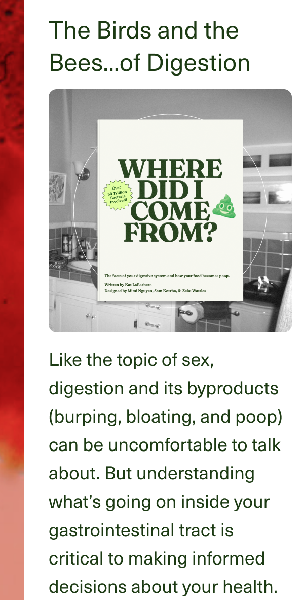 The Birds and the Bees...of Digestion. Like the topic of sex, digestion and its byproducts (burping, bloating, and poop) can be uncomfortable to talk about. But understanding what’s going on inside your gastrointestinal tract is critical to making informed decisions about your health.