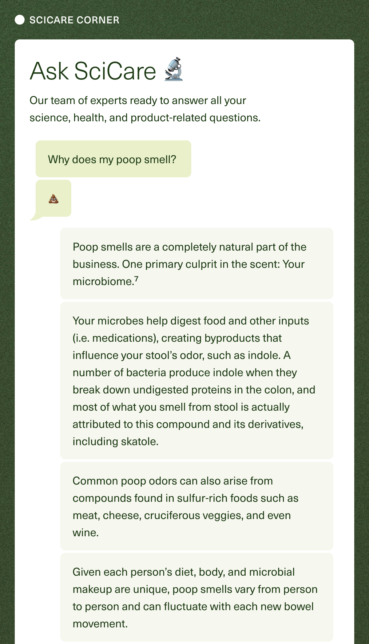 SCICARE CORNER. Ask SciCare 🔬. Our team of experts ready to answer all your science, health, and product-related questions. Why does my poop smell? 💩 Poop smells are a completely natural part of the business. One primary culprit in the scent: Your microbiome.⁷ Your microbes help digest food and other inputs (i.e., medications), creating byproducts that influence your stool’s odor, such as indole. A number of bacteria produce indole when they break down undigested proteins in the colon, and most of what you smell from stool is actually attributed to this compound and its derivatives, including skatole. Common poop odors can also arise from compounds found in sulfur-rich foods such as meat, cheese, cruciferous veggies, and even wine. Given each person’s diet, body, and microbial makeup are unique, poop smells vary from person to person, and can fluctuate with each new bowel movement.