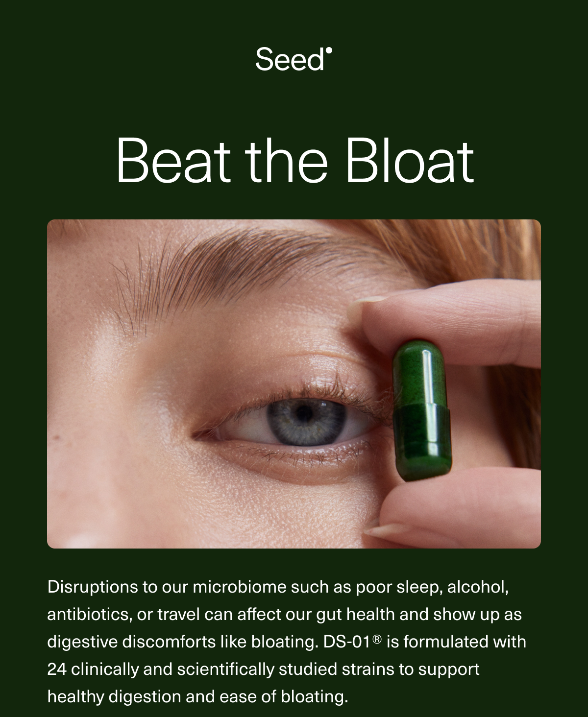 Beat the Bloat. Disruptions to our microbiome such as poor sleep, alcohol, antibiotics, or travel can affect our gut health and show up as digestive discomforts like bloating. DS-01®️ is formulated with 24 clinically and scientifically studied strains to support healthy digestion and ease of bloating.