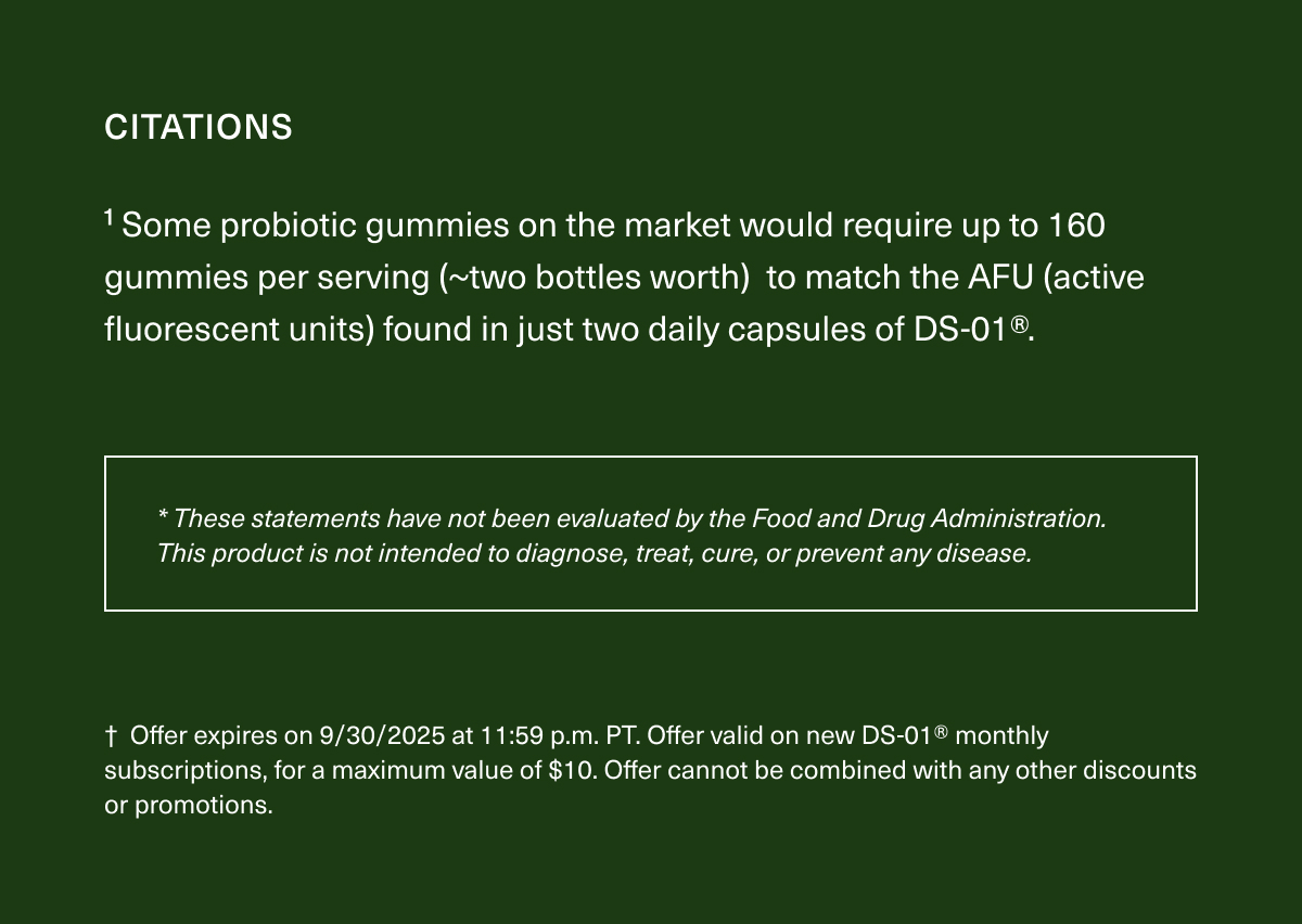 CITATIONS | ¹Some probiotic gummies on the market would require up to 160 gummies per serving (~two bottles worth) to match the AFU (active fluorescent units) found in just two daily capsules of DS-01®. | *These statements have not been evaluated by the Food and Drug Administration. This product is not intended to diagnose, treat, cure, or prevent any disease. | † Offer expires on 9/30/2025 at 11:59 p.m. PT. Offer valid on new DS-01® monthly subscriptions, for a maximum value of $10. Offer cannot be combined with any other discounts or promotions.