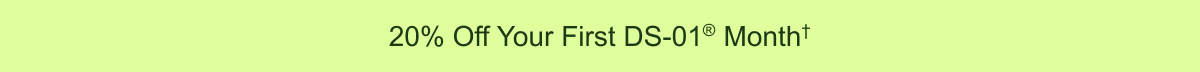 20% Off Your First DS-01® Month†