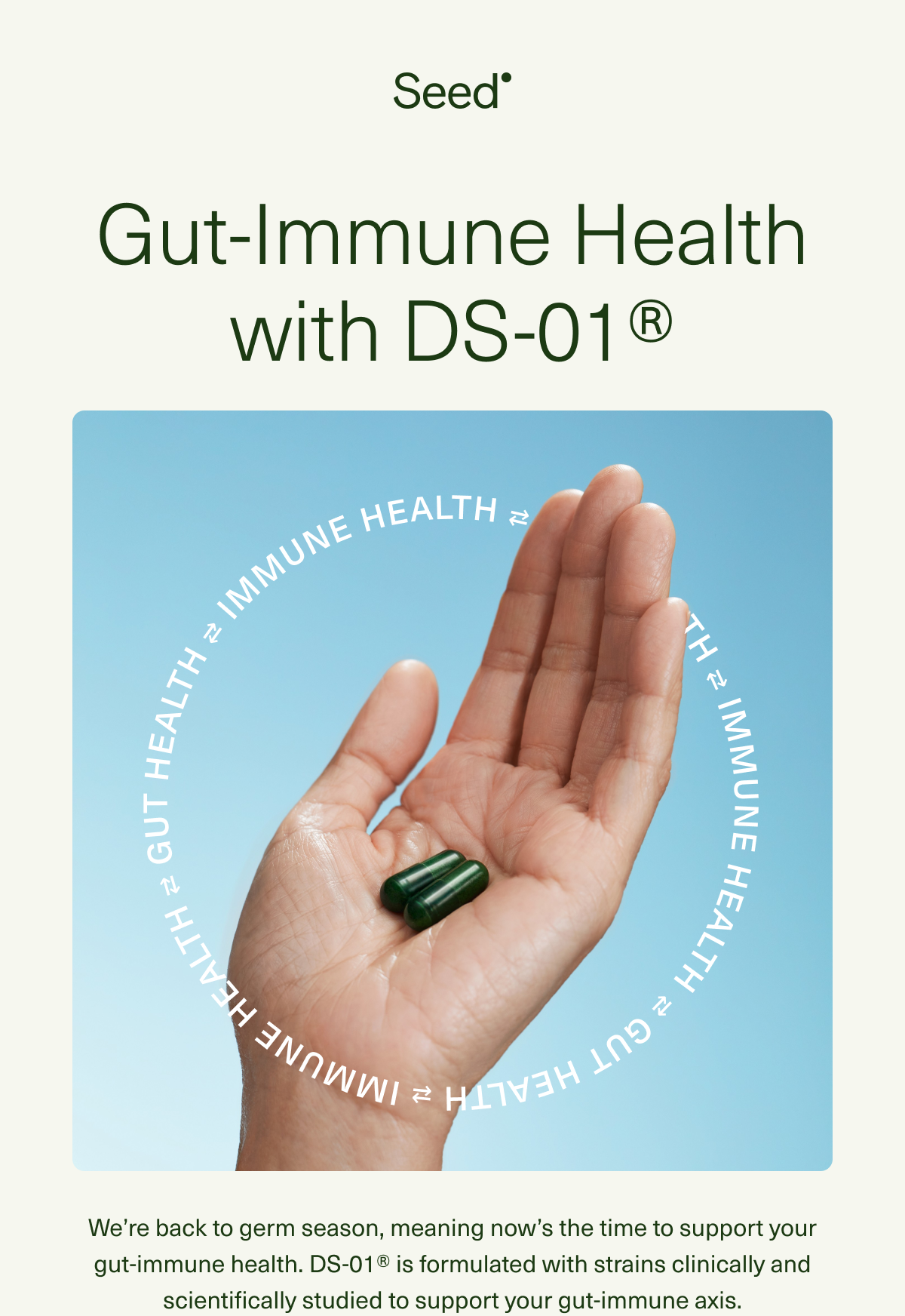 Gut-Immune Health with DS-01®. We’re heading into back-to-germ season, meaning now’s the time to support your gut-immune health. DS-01® is formulated with strains clinically and scientifically studied to support your gut-immune axis.