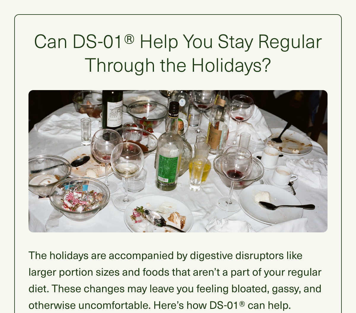 Can DS-01® Help You Stay Regular Through the Holidays? The holidays are accompanied by digestive disruptors like larger portion sizes and foods that aren't a part of your regular diet. These changes may leave you feeling bloated, gassy, and otherwise uncomfortable. Here's how DS-01® can help.