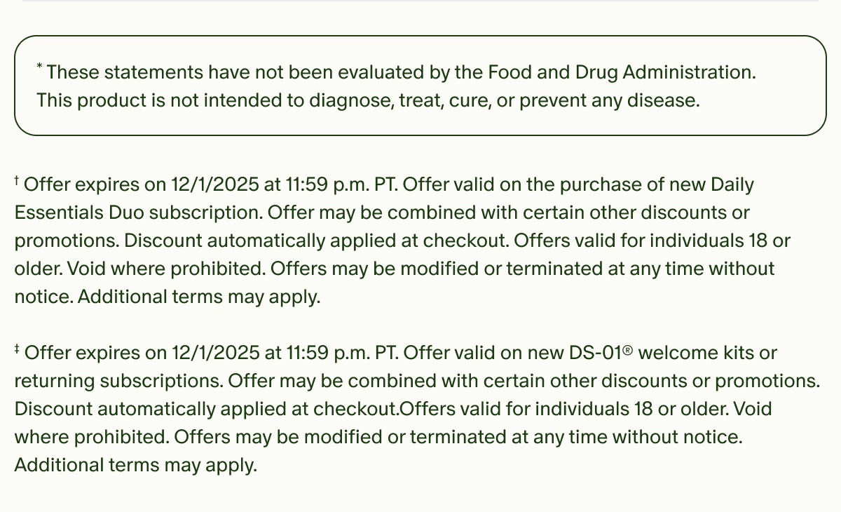 *These statements have not been evaluated by the Food and Drug Administration. This product is not intended to diagnose, treat, cure, or prevent any disease. | †Offer valid on your first purchase of two or more monthly subscriptions. Offer expires on 12/1/2025 at 11:59 p.m. PT. Offer valid on the purchase of new Daily Essentials Duo subscription. Offer may be combined with certain other discounts or promotions. Discount automatically applied at checkout. Offers valid for individuals 18 or older. Void where prohibited. Offers may be modified or terminated at any time without notice. Additional terms may apply. ‡ Offer expires on 12/1/2025 at 11:59 p.m. PT. Offer valid on new DS-01® welcome kits or returning subscriptions. Offer may be combined with certain other discounts or promotions. Discount automatically applied at checkout.Offers valid for individuals 18 or older. Void where prohibited. Offers may be modified or terminated at any time without notice. Additional terms may apply.