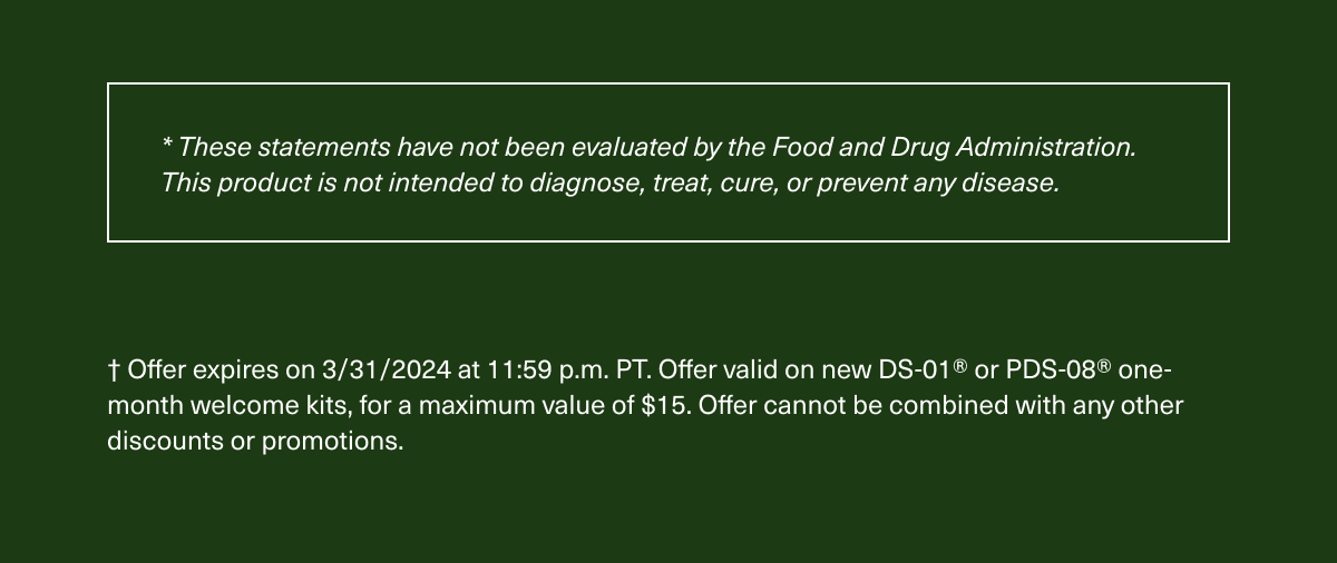 * These statements have not been evaluated by the Food and Drug Administration. This product is not intended to diagnose, treat, cure, or prevent any disease. † Offer expires on 3/31/2024 at 11:59 p.m. PT. Offer valid on new DS-01® or PDS-08® one-month welcome kits, for a maximum value of $15. Offer cannot be combined with any other discounts or promotions.