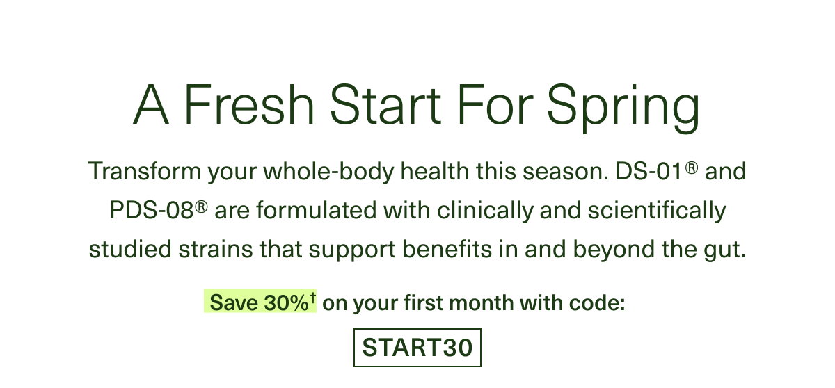 A Fresh Start For Spring. Transform your whole-body health this season. DS-01® and PDS-08® are formulated with clinically and scientifically studied strains that support benefits in and beyond the gut. Save 30%† on your first month with code: START30