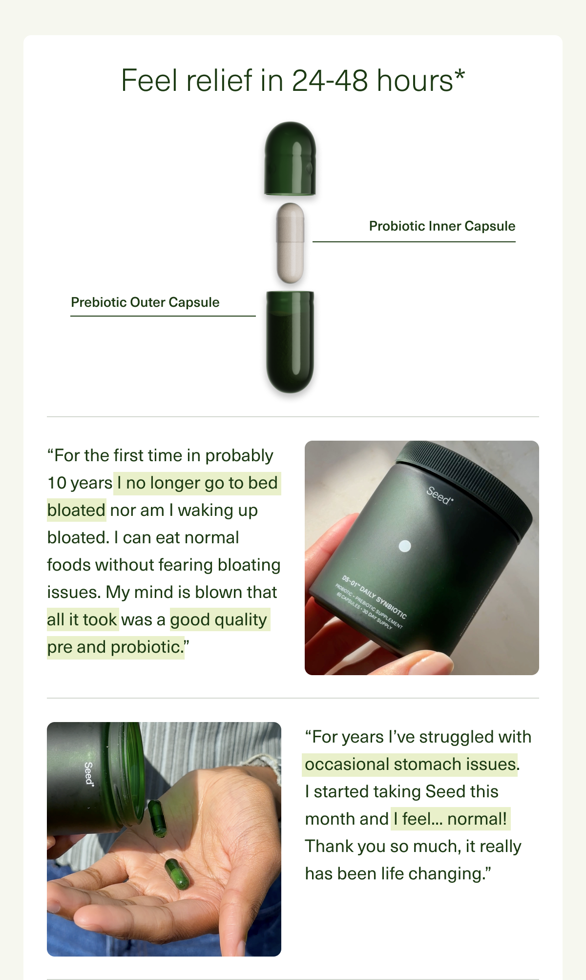 Feel relief in 24-48 hours* “For the first time in probably 10 years I no longer go to bed bloated nor am I waking up bloated. I can eat normal foods without fearing bloating issues. My mind is blown that all it took was a good quality  pre and probiotic.” “For years I’ve struggled with occasional stomach issues.  I started taking Seed this month and I feel... normal! Thank you so much, it really has been life changing.”