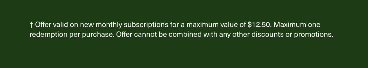 † Offer valid on new monthly subscriptions for a maximum value of $12.50. Maximum one redemption per purchase. Offer cannot be combined with any other discounts or promotions.