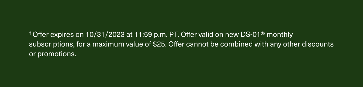 † Offer expires on 10/31/2023 at 11:59 p.m. PT. Offer valid on new DS-01® monthly subscriptions, for a maximum value of $25. Offer cannot be combined with any other discounts or promotions.