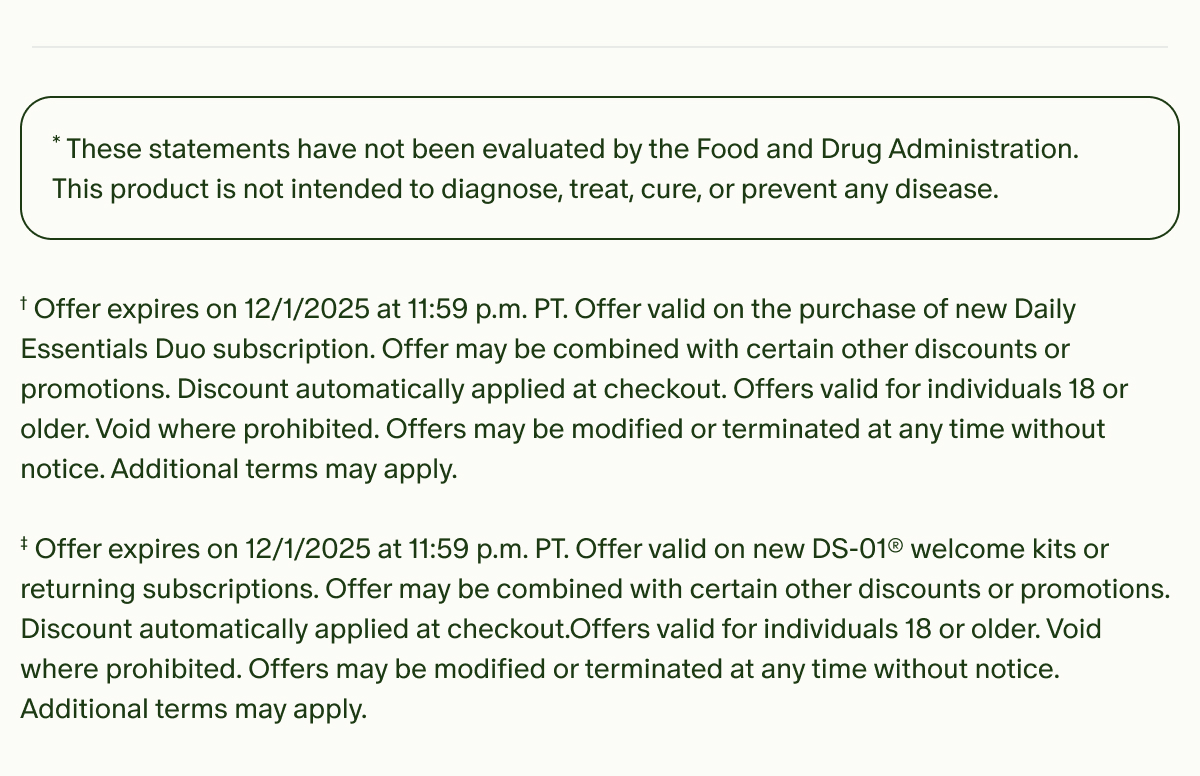 *These statements have not been evaluated by the Food and Drug Administration. This product is not intended to diagnose, treat, cure, or prevent any disease. | †Offer valid on your first purchase of two or more monthly subscriptions. Offer expires on 12/1/2025 at 11:59 p.m. PT. Offer valid on the purchase of new Daily Essentials Duo subscription. Offer may be combined with certain other discounts or promotions. Discount automatically applied at checkout. Offers valid for individuals 18 or older. Void where prohibited. Offers may be modified or terminated at any time without notice. Additional terms may apply. ‡ Offer expires on 12/1/2025 at 11:59 p.m. PT. Offer valid on new DS-01® welcome kits or returning subscriptions. Offer may be combined with certain other discounts or promotions. Discount automatically applied at checkout.Offers valid for individuals 18 or older. Void where prohibited. Offers may be modified or terminated at any time without notice. Additional terms may apply.