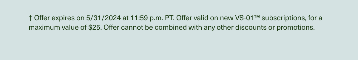 † Offer expires on 5/31/2024 at 11:59 p.m. PT. Offer valid on new VS-01™ subscriptions, for a maximum value of $25. Offer cannot be combined with any other discounts or promotions.