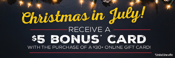 Christmas in July! Receive a $5 bonus* card with the purchase of a $30+ Online Gift Card