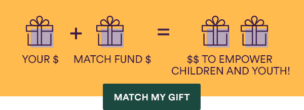 Your gift doubles through the match fund to empower children and youth!