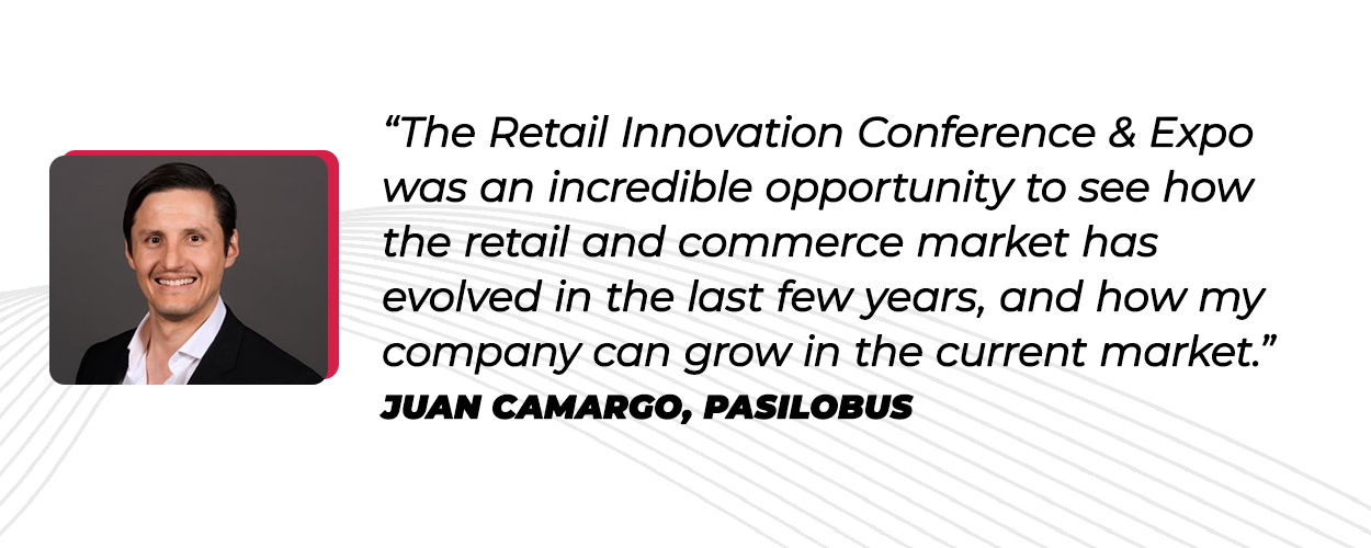 “The Retail Innovation Conference & Expo was an incredible opportunity to see how the retail and commerce market has evolved in the last few years, and how my company can grow in the current market.” Juan Camargo, Pasilobus 