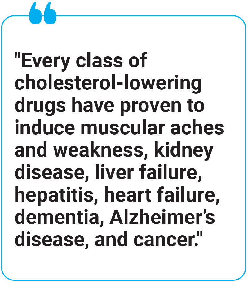 Every class of cholesterol-lowering drugs have proven to induce muscular aches and weakness, kidney disease, liver failure, hepatitis, heart failure, dementia, Alzheimer’s disease, and cancer.