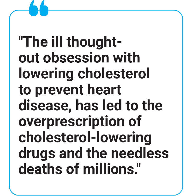 The ill thought-out obsession with lowering cholesterol to prevent heart disease, has led to the overprescription of cholesterol-lowering drugs and the needless deaths of millions.