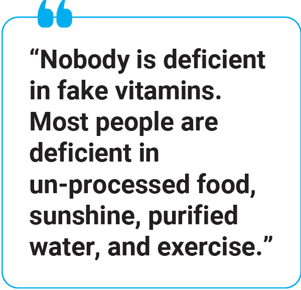 “Nobody is deficient in fake vitamins. Most people are deficient in un-processed food, sunshine, purified water, and exercise.” 