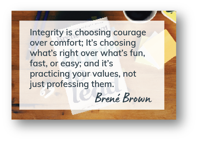 Integrity is choosing courage over comfort; It’s choosing what’s right over what’s fun, fast, or easy; and it’s practicing your values, not just professing them. Brene Brown