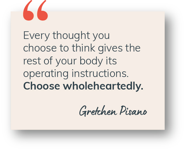 “Every thought you choose to think gives the rest of your body its operating instructions. Choose wholeheartedly.” Gretchen Pisano