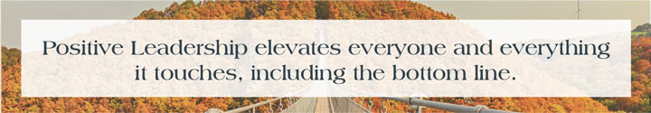 Positive Leadership elevates everyone and everything it touches, including the bottom line.