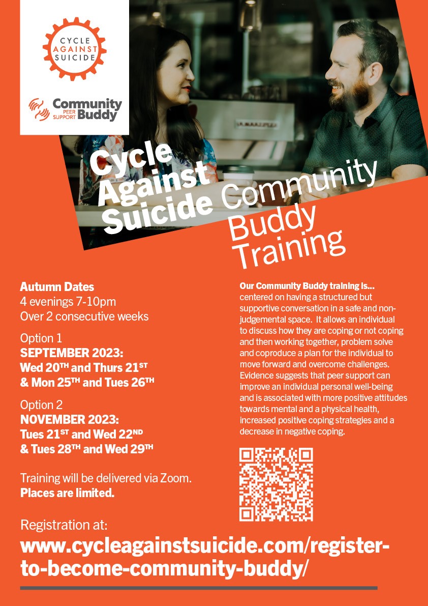 Cycle Against Suicide - Community Buddy Training Programme Full details including registration are available at: https://www.cycleagainstsuicide.com/register-to-become-community-buddy/ Dates for Autumn 2023 - 4 evenings 7-10pm over 2 consecutive weeks: Option 1: September 2023: Wed 20th and Thurs 21st & Mon 25th and Tues 26th Option 2: November 2023: Tues 21st and Wed 22nd & Tues 28th and Wed 29th Reminder: all 4 training evenings must be attended in order to complete the training. Training to become a Community Buddy is through our Peer-Support Wellbeing Programme. Training is free of charge and is delivered via Zoom. This training is centered around a structured but supportive conversation in a safe and non-judgmental space. It allows an individual to discuss how they are coping or not coping and working together with a trained peer-mentor to co-produce ways of moving forward to overcome the challenges. Participants on the course will learn about: • the impact of mental health problems and how to recognise more complex symptoms • the assessment of stress levels using a structured schedule and how to manage distressed individuals • motivational counselling skills, which encourage individuals to seek professional help if needed • helping individuals build resilience to anxiety through managing challenging situations in positive ways Participants on our Peer-Support Wellbeing programme are instructed on how stress and mental health problems can affect individuals. They are trained in the use of a structured interview schedule to ascertain whether individuals might be experiencing significant levels of distress and on how to practically manage distressed individuals. Participants are also trained to mentor individuals to take positive resilience enhancing actions, such as positive coping. They are trained on how to recognise more complex symptoms requiring professional interventions. They develop skills based on the principal of motivational interviewing to encourage individuals to speak with a health care professional where necessary. 