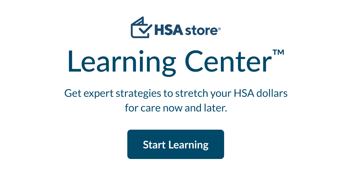 The HSA Store® Learning Center™: Get expert strategies to stretch your HSA dollars for care now and later. Click to start learning.