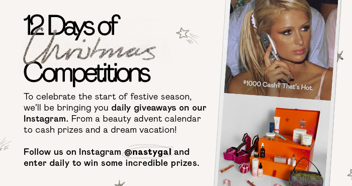 12 Days of Christmas Competitions To celebrate the start of festive season, we'll be bringing you daily giveaways on our Instagram. From a beauty advent calendar to cash prizes and a dream vacation! Follow us on Instafram @nastygal and enter daily to win some incredible prizes.