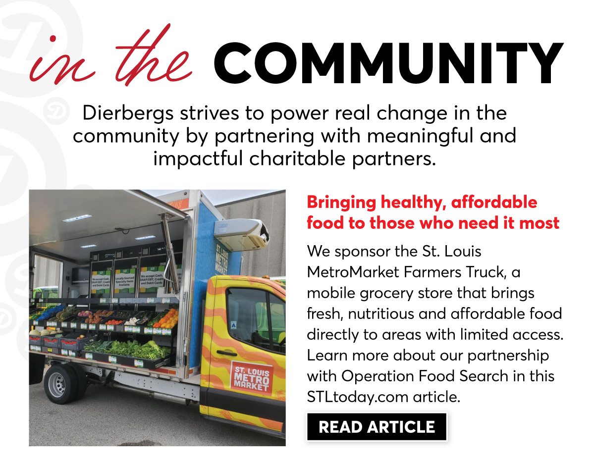 In the Community, Dierbergs strives to power real change by partnering with meaningful and impactful charitable partners. We sponsor the St. Louis MetroMarket Farmers Truck, a mobile grocery store that brings fresh, nutritious and affordable food directly to areas with limited access. | Click to Learn More |
