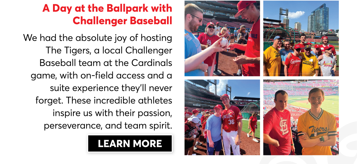 A Day at the Ballpark with Challenger Baseball: We had the absolute joy of hosting the Tigers, a local Challenger Baseball team at the Cardinals game, with on-field access and a suite experience they'll never forget. These incredible athletes inspire us with their passion, perserverance and team spirit. | Click to Learn More |