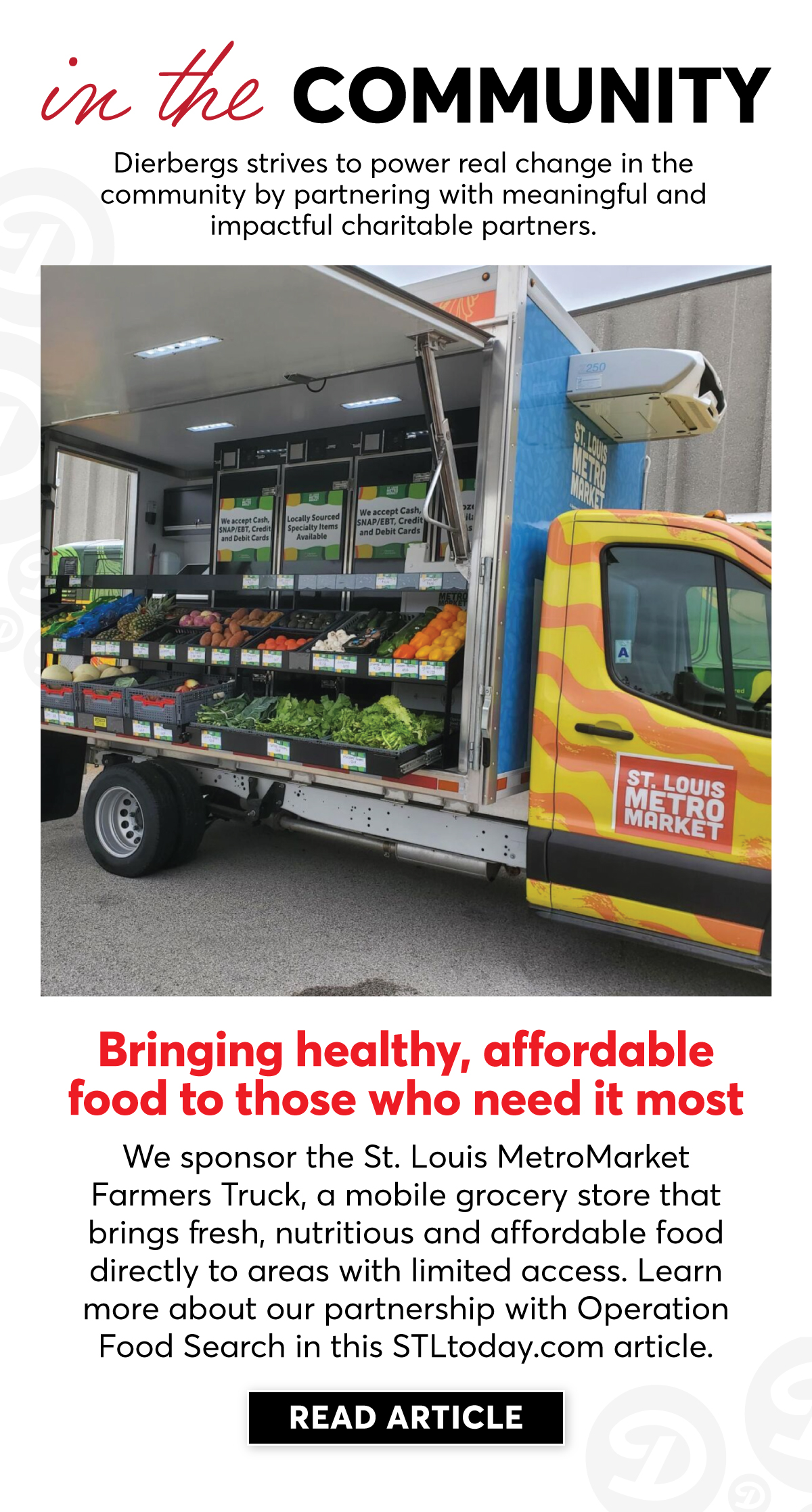 In the Community, Dierbergs strives to power real change by partnering with meaningful and impactful charitable partners. We sponsor the St. Louis MetroMarket Farmers Truck, a mobile grocery store that brings fresh, nutritious and affordable food directly to areas with limited access. | Click to Learn More |