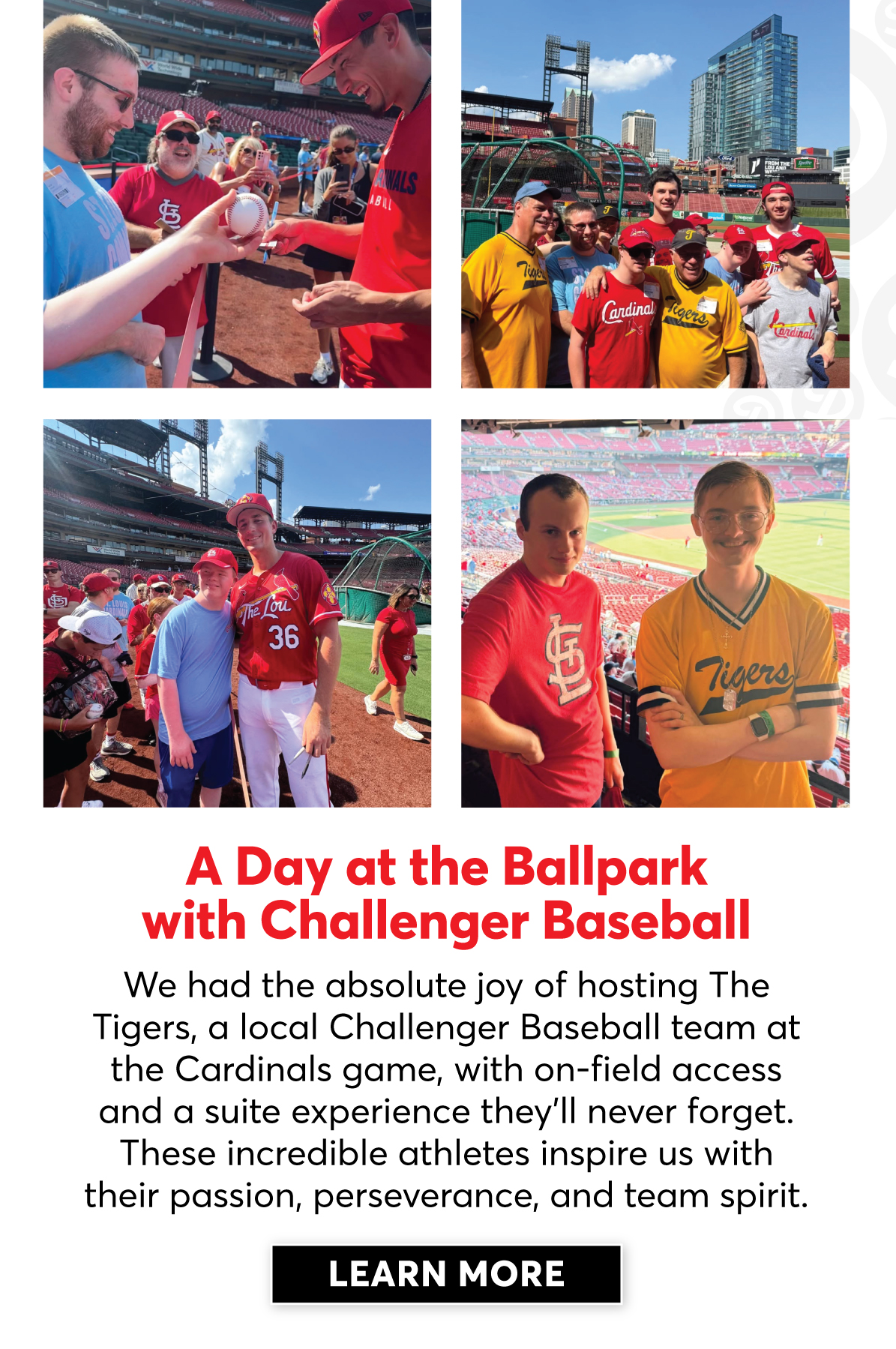 A Day at the Ballpark with Challenger Baseball: We had the absolute joy of hosting the Tigers, a local Challenger Baseball team at the Cardinals game, with on-field access and a suite experience they'll never forget. These incredible athletes inspire us with their passion, perserverance and team spirit. | Click to Learn More |