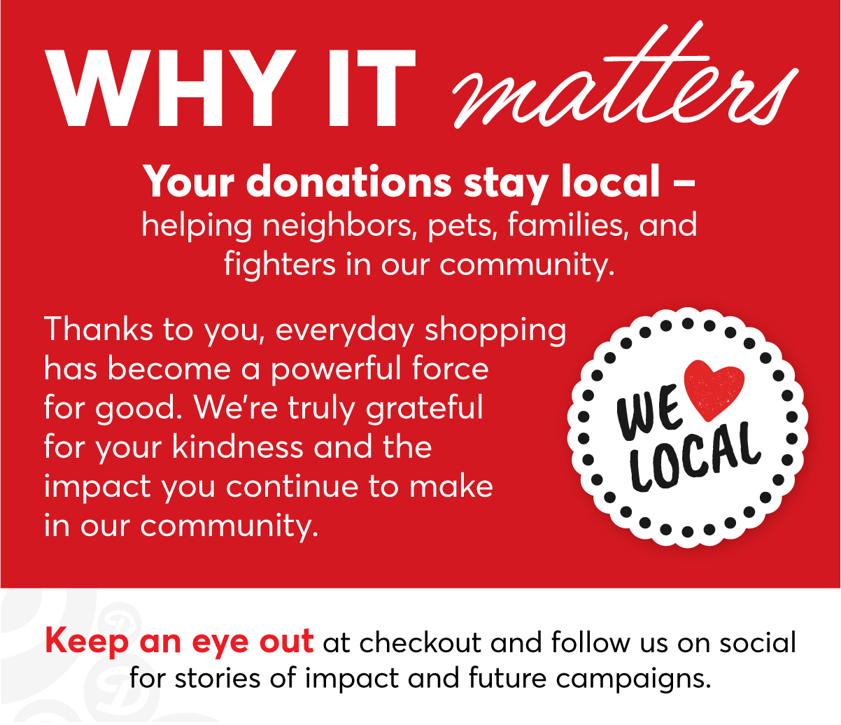 Why It Matters: Your donations stay local - helping neighbors, pets, families and fighters in our community. Thanks to you, everyday shopping has become a powerful force for good. We're truly grateful for your kindness and the impact you continue to make in our community. Keep an eye out at checkout and follow us on social for stories of impact and future campaigns. We ❤️ Local!
