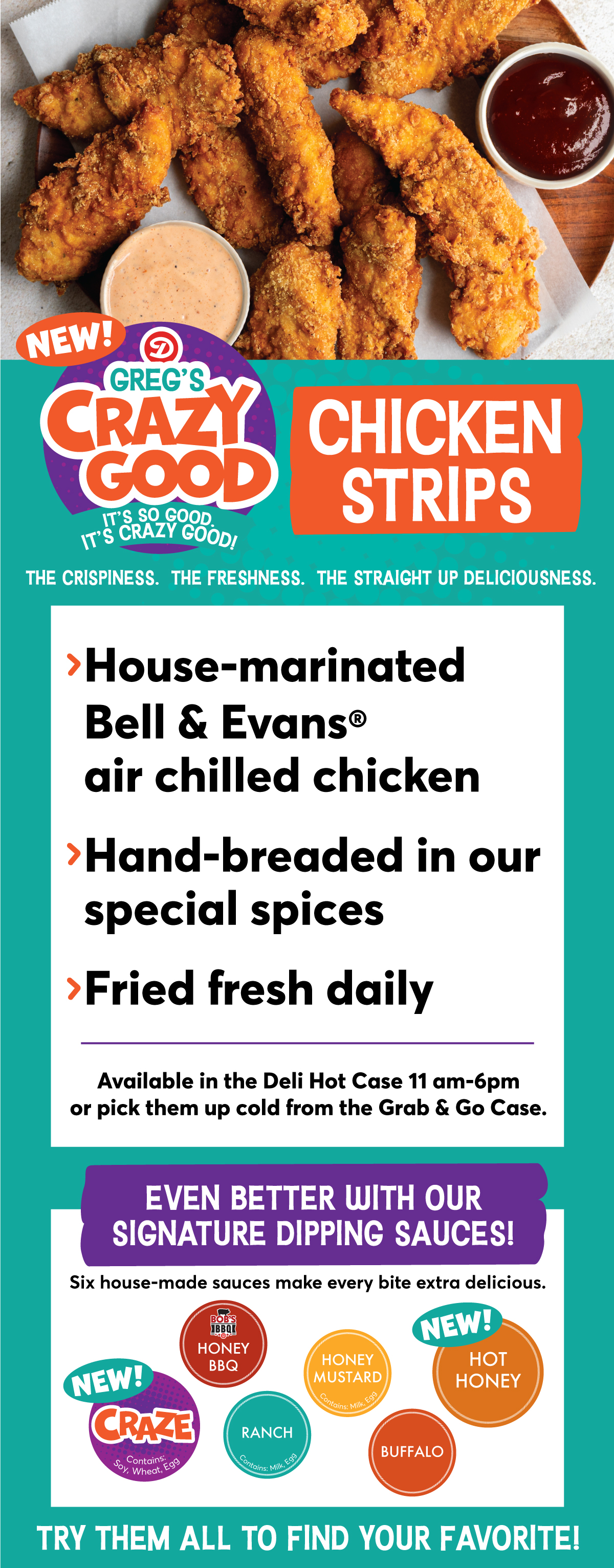 NEW! Greg's Crazy Good Chicken Strips: > House-marinated Bell & Evans air chilled chicken > Hand-bread in our special spices > Fried fresh daily. Available in the Deli Hot Case 11 am - 6 pm or pick them up cold from the Grab & Go Case. Even better with our signature dipping sauces! Six house-made sauces make every bite extra delicious! Try our NEW! Craze, Honey BBQ, Ranch, Honey Mustard, NEW! Hot Honey or Buffalo to find your favorite!