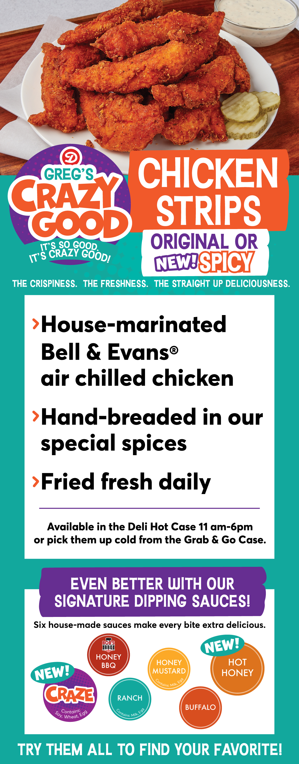 NEW! Greg's Crazy Good Chicken Strips Original or NEW! Spicy: > House-marinated Bell & Evans air chilled chicken > Hand-bread in our special spices > Fried fresh daily. Available in the Deli Hot Case 11 am - 6 pm or pick them up cold from the Grab & Go Case. Even better with our signature dipping sauces! Six house-made sauces make every bite extra delicious! Try our NEW! Craze, Honey BBQ, Ranch, Honey Mustard, NEW! Hot Honey or Buffalo to find your favorite!