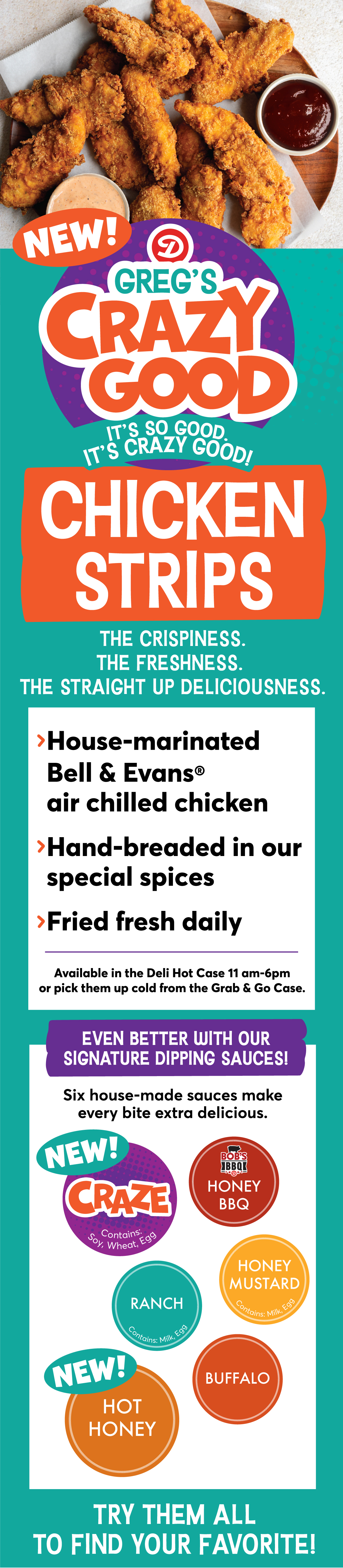 NEW! Greg's Crazy Good Chicken Strips: > House-marinated Bell & Evans air chilled chicken > Hand-bread in our special spices > Fried fresh daily. Available in the Deli Hot Case 11 am - 6 pm or pick them up cold from the Grab & Go Case. Even better with our signature dipping sauces! Six house-made sauces make every bite extra delicious! Try our NEW! Craze, Honey BBQ, Ranch, Honey Mustard, NEW! Hot Honey or Buffalo to find your favorite!