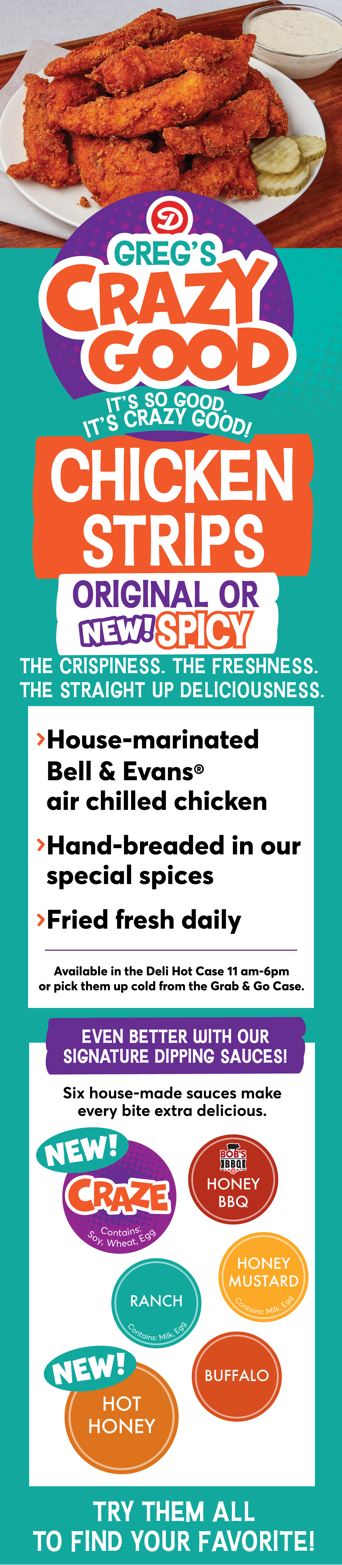 NEW! Greg's Crazy Good Chicken Strips Original or NEW! Spicy: > House-marinated Bell & Evans air chilled chicken > Hand-bread in our special spices > Fried fresh daily. Available in the Deli Hot Case 11 am - 6 pm or pick them up cold from the Grab & Go Case. Even better with our signature dipping sauces! Six house-made sauces make every bite extra delicious! Try our NEW! Craze, Honey BBQ, Ranch, Honey Mustard, NEW! Hot Honey or Buffalo to find your favorite!