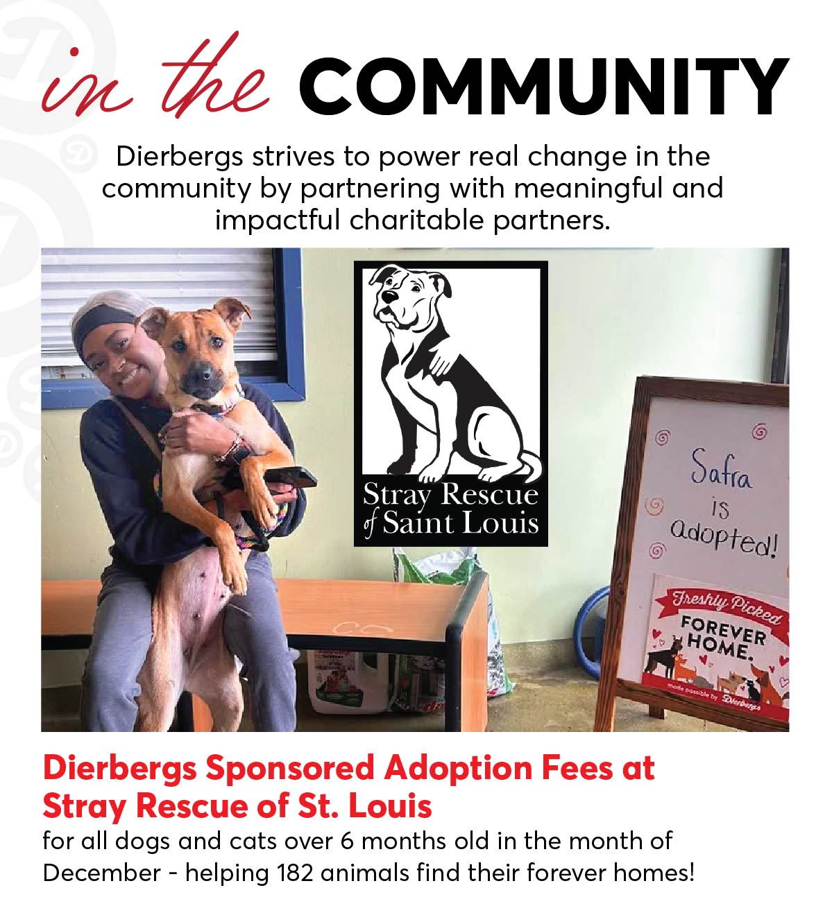 In the Community, Dierbergs strives to power real change by partnering with meaningful and impactful charitable partners. Dierbergs sponsored adoption fees at Stray Rescue of St. Louis for all dogs and cats over 6 months old in the month of December - helping 182 animals find their forever homes!