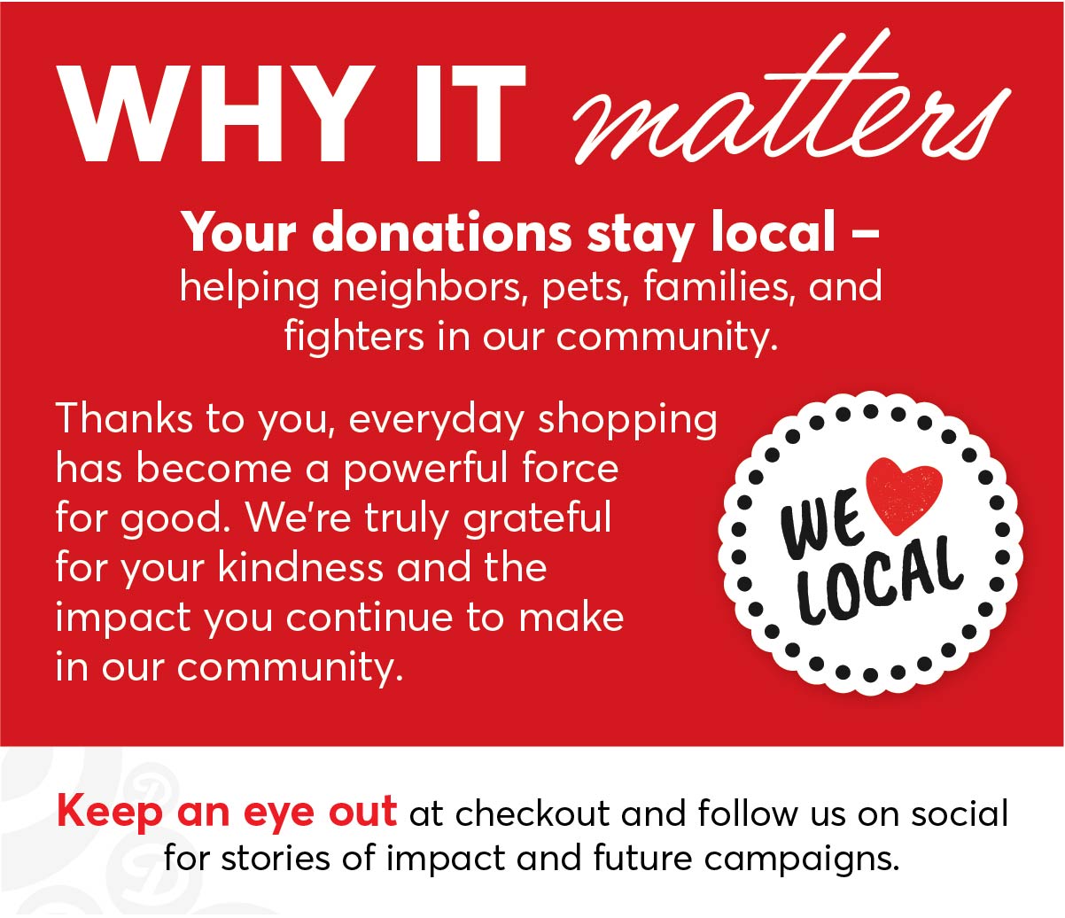 Why It Matters: Your donations stay local - helping neighbors, pets, families and fighters in our community. Thanks to you, everyday shopping has become a powerful force for good. We're truly grateful for your kindness and the impact you continue to make in our community. Keep an eye out at checkout and follow us on social for stories of impact and future campaigns. We ❤️ Local!