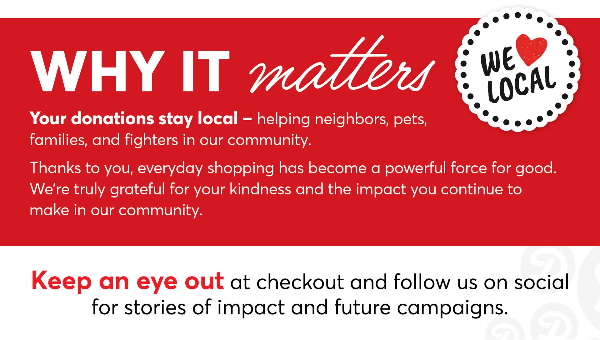 Why It Matters: Your donations stay local - helping neighbors, pets, families and fighters in our community. Thanks to you, everyday shopping has become a powerful force for good. We're truly grateful for your kindness and the impact you continue to make in our community. Keep an eye out at checkout and follow us on social for stories of impact and future campaigns. We ❤️ Local!